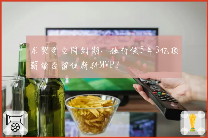 东契奇合同到期,独行侠5年3亿顶薪能否留住新科MVP?