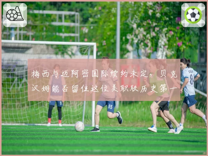梅西与迈阿密国际续约未定,贝克汉姆能否留住这位美职联历史第一人?