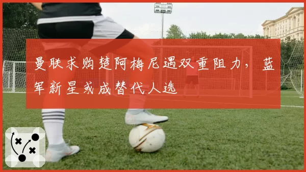 曼联求购楚阿梅尼遇双重阻力,蓝军新星或成替代人选