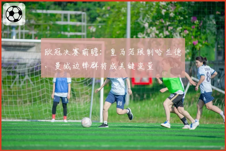 欧冠决赛前瞻:皇马若限制哈兰德,曼城边锋群将成关键变量