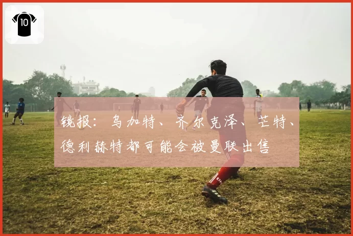 镜报：乌加特、齐尔克泽、芒特、德利赫特都可能会被曼联出售
