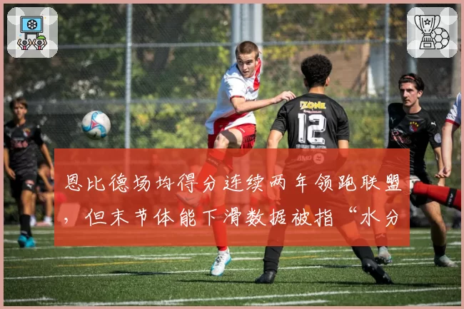 恩比德场均得分连续两年领跑联盟，但末节体能下滑数据被指“水分太大”
