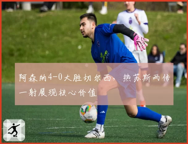 阿森纳4-0大胜切尔西,热苏斯两传一射展现核心价值